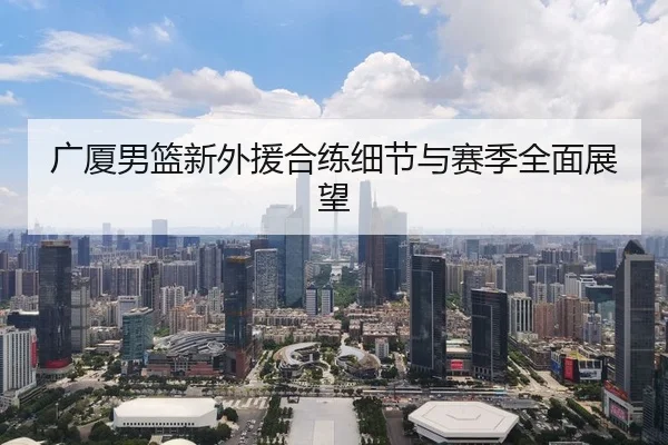 广厦男篮新外援合练细节与赛季全面展望